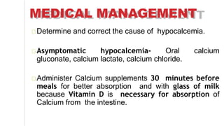 MEDICAL MANAGEMENT
Determine and correct the cause of hypocalcemia.
Asymptomatic hypocalcemia- Oral calcium
gluconate, calcium lactate, calcium chloride.
Administer Calcium supplements 30 minutes before
meals for better absorption and with glass of milk
because Vitamin D is necessary for absorption of
Calcium from the intestine.
 