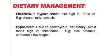DIETARY MANAGEMENT
Chronic/Mild Hypocalcemia: diet high in Calcium.
E.g: cheese, milk, spinach.
Hypocalcemia due to parathyroid deficiency- Avoid
foods high in phosphates. E.g: milk products,
carbonated beverages.
 