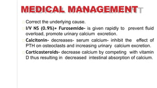 MEDICAL MANAGEMENT
Correct the underlying cause.
I/V NS (0.9%)+ Furosemide- is given rapidly to prevent fluid
overload, promote urinary calcium excretion.
Calcitonin- decreases- serum calcium- inhibit the effect of
PTH on osteoclasts and increasing urinary calcium excretion.
Corticosteroids- decrease calcium by competing with vitamin
D thus resulting in decreased intestinal absorption of calcium.
 