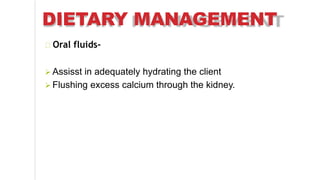 DIETARY MANAGEMENT
Oral fluids-
 Assisst in adequately hydrating the client
 Flushing excess calcium through the kidney.
 