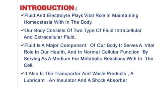 INTRODUCTION
Fluid And Electrolyte Plays Vital Role In Maintaining
Homeostasis With In The Body.
Our Body Consists Of Two Type Of Fluid Intracellular
And Extracellular Fluid.
Fluid Is A Major Component Of Our Body It Serves A Vital
Role In Our Health, And In Normal Cellular Function By
Serving As A Medium For Metabolic Reactions With In The
Cell.
It Also Is The Transporter And Waste Products , A
Lubricant , An Insulator And A Shock Absorber
 