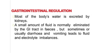 GASTROINTESTINAL REGULATION
Most of the body’s water is excreted by
kidneys.
A small amount of fluid is normally eliminated
by the GI tract in faeces , but sometimes or
usually diarrhoea and vomiting leads to fluid
and electrolyte imbalances.
 