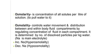 Osmolarity- is concentration of all solutes per litre of
solution. (to pull water to it)
Osmolality- controls water movement & distribution
between and within body fluid compartments by
regulating concentration of fluid in each compartment. It
is determined by no. of dissolved particles per kg water.
(Na is main electrolyte)
Inc. Na(Hyperosmolality)
Dec. Na (Hypoosmolality)
 