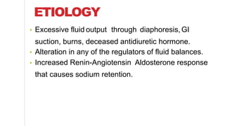 ETIOLOGY
• Excessive fluid output through diaphoresis,GI
suction, burns, deceased antidiuretic hormone.
• Alteration in any of the regulators of fluid balances.
• Increased Renin-Angiotensin Aldosterone response
that causes sodium retention.
 