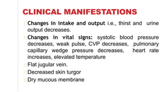 CLINICAL MANIFESTATIONS
Changes in intake and output i.e., thirst and urine
output decreases.
Changes in vital signs: systolic blood pressure
decreases, weak pulse, CVP decreases, pulmonary
capillary wedge pressure decreases, heart rate
increases, elevated temperature
Flat jugular vein.
Decreased skin turgor
Dry mucous membrane
 