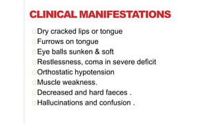 CLINICAL MANIFESTATIONS
Dry cracked lips or tongue
Furrows on tongue
Eye balls sunken & soft
Restlessness, coma in severe deficit
Orthostatic hypotension
Muscle weakness.
Decreased and hard faeces .
Hallucinations and confusion .
 
