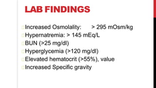 LAB FINDINGS
Increased Osmolality: > 295 mOsm/kg
Hypernatremia: > 145 mEq/L
BUN (>25 mg/dl)
Hyperglycemia (>120 mg/dl)
Elevated hematocrit (>55%), value
Increased Specific gravity
 