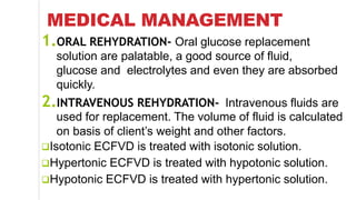 MEDICAL MANAGEMENT
1.ORAL REHYDRATION- Oral glucose replacement
solution are palatable, a good source of fluid,
glucose and electrolytes and even they are absorbed
quickly.
2.INTRAVENOUS REHYDRATION- Intravenous fluids are
used for replacement. The volume of fluid is calculated
on basis of client’s weight and other factors.
Isotonic ECFVD is treated with isotonic solution.
Hypertonic ECFVD is treated with hypotonic solution.
Hypotonic ECFVD is treated with hypertonic solution.
 