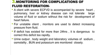 3.MONITORING FOR COMPLICATIONS OF
FLUID RESTORATION-
• A client with severe ECFVD is accompanied by severe heart ,
pulmonary, liver or kidney disease can not tolerate large
volume of fluid or sodium without the risk for development of
heart failure.
• For unstable client , monitors are used to detect increasing
pressure from fluid.
• If deficit has existed for more than 24hrs , it is dangerous to
correct this deficit too rapidly.
• Urine output , body weight and laboratory volumes of sodium ,
osmolality , BUN and potassium are monitored closely.
 