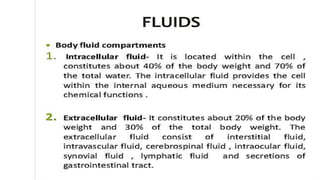 FLUIDS
Body fluid compartments
1. Intracellularfluid- It is located within the cell ,
constitutes about 40% of the body weight and 70% of the total water.
The intracellular fluid provides the cell within the internal aqueous
medium necessary for its chemical functions .
2. Extracellular fluid- It constitutes about 20% of the body
weight and
extracellular
30% of
fluid
the
consist
total body weight. The of
interstitial fluid,
intravascular fluid, cerebrospinal fluid , intraocular fluid,
synovial fluid , lymphatic fluid and secretions of
gastrointestinal tract.
 