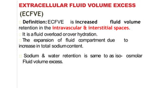 EXTRACELLULAR FLUID VOLUME EXCESS
(ECFVE)
Definition:ECFVE is increased fluid volume
retention in the intravascular & interstitial spaces.
It is afluid overload orover hydration.
The expansion of fluid compartment due to
increase in total sodiumcontent.
Sodium & water retention is same to as iso- osmolar
Fluid volume excess.
 