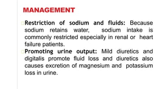 MANAGEMENT
Restriction of sodium and fluids: Because
sodium retains water, sodium intake is
commonly restricted especially in renal or heart
failure patients.
Promoting urine output: Mild diuretics and
digitalis promote fluid loss and diuretics also
causes excretion of magnesium and potassium
loss in urine.
 