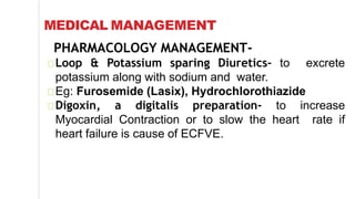 MEDICAL MANAGEMENT
PHARMACOLOGY MANAGEMENT-
Loop & Potassium sparing Diuretics- to excrete
potassium along with sodium and water.
Eg: Furosemide (Lasix), Hydrochlorothiazide
Digoxin, a digitalis preparation- to increase
Myocardial Contraction or to slow the heart rate if
heart failure is cause of ECFVE.
 