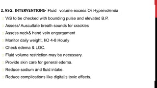 2.NSG. INTERVENTIONS- Fluid volume excess Or Hypervolemia
V/S to be checked with bounding pulse and elevated B.P.
Assess/ Auscultate breath sounds for crackles
Assess neck& hand vein engorgement
Monitor daily weight, I/O 4-8 Hourly
Check edema & LOC.
Fluid volume restriction may be necessary.
Provide skin care for general edema.
Reduce sodium and fluid intake.
Reduce complications like digitalis toxic effects.
 