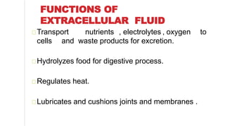 FUNCTIONS OF
EXTRACELLULAR FLUID
Transport nutrients , electrolytes , oxygen to
cells and waste products for excretion.
Hydrolyzes food for digestive process.
Regulates heat.
Lubricates and cushions joints and membranes .
 