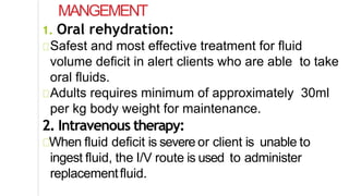 MANGEMENT
1. Oral rehydration:
Safest and most effective treatment for fluid
volume deficit in alert clients who are able to take
oral fluids.
Adults requires minimum of approximately 30ml
per kg body weight for maintenance.
2. Intravenous therapy:
When fluid deficit is severe or client is unable to
ingest fluid, the I/V route is used to administer
replacementfluid.
 