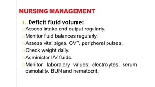 NURSING MANAGEMENT
1. Deficit fluid volume:
Assess intake and output regularly.
Monitor fluid balances regularly.
Assess vital signs, CVP, peripheral pulses.
Check weight daily.
Administer I/V fluids.
Monitor laboratory values: electrolytes, serum
osmolality, BUN and hematocrit.
 