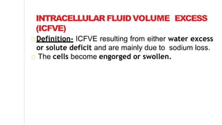 INTRACELLULAR FLUIDVOLUME EXCESS
(ICFVE)
Definition- ICFVE resulting from either water excess
or solute deficit and are mainly due to sodium loss.
The cells become engorged or swollen.
 