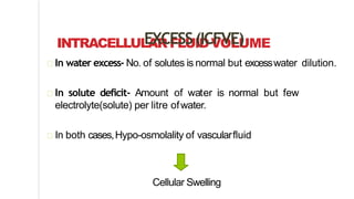 INTRACELLULAR FLUIDVOLUMEEXCESS(ICFVE)
In water excess- No. of solutes is normal but excesswater dilution.
In solute deficit- Amount of water is normal but few
electrolyte(solute) per litre ofwater.
In both cases,Hypo-osmolality of vascularfluid
Cellular Swelling
 