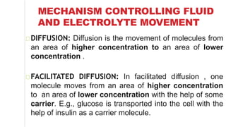 MECHANISM CONTROLLING FLUID
AND ELECTROLYTE MOVEMENT
DIFFUSION: Diffusion is the movement of molecules from
an area of higher concentration to an area of lower
concentration .
FACILITATED DIFFUSION: In facilitated diffusion , one
molecule moves from an area of higher concentration
to an area of lower concentration with the help of some
carrier. E.g., glucose is transported into the cell with the
help of insulin as a carrier molecule.
 