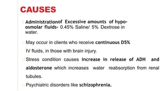 CAUSES
of Excessive amounts of hypo-
0.45% Saline/ 5% Dextrose in
Administration
osmolar fluids-
water.
May occur in clients who receive continuous D5%
IV fluids, in those with brain injury.
Stress condition causes increase in release of ADH and
aldosterone which increases water reabsorption from renal
tubules.
Psychiatric disorders like schizophrenia.
 