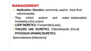 MANAGEMENT
1. Medication: Diuretics- commonly used to treat fluid
volumeexcess.
• They inhibit sodium and water reabsorption,
increasing urine output.
LOOP DIURETICS: Furosemide[Lasix].
THIAZIDE LIKE DIURETICS: Chlorothiazide [Diuril].
POTASSIUM SPARINGDIURETICS:
Spironolactone [Aldactone]
 