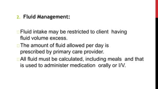 2. Fluid Management:
Fluid intake may be restricted to client having
fluid volume excess.
The amount of fluid allowed per day is
prescribed by primary care provider.
All fluid must be calculated, including meals and that
is used to administer medication orally or I/V.
 