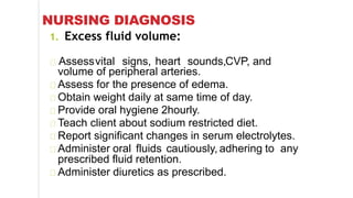 NURSING DIAGNOSIS
1. Excess fluid volume:
Assessvital signs, heart sounds,CVP, and
volume of peripheral arteries.
Assess for the presence of edema.
Obtain weight daily at same time of day.
Provide oral hygiene 2hourly.
Teach client about sodium restricted diet.
Report significant changes in serum electrolytes.
Administer oral fluids cautiously, adhering to any
prescribed fluid retention.
Administer diuretics as prescribed.
 