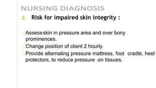 2. Risk for impaired skin integrity :
Assessskin in pressure area and over bony
prominences.
Change position of client 2 hourly.
Provide alternating pressure mattress, foot cradle, heel
protectors, to reduce pressure on tissues.
 