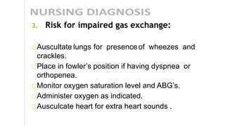 3. Risk for impaired gas exchange:
Auscultate lungs for presenceof wheezes and
crackles.
Place in fowler’s position if having dyspnea or
orthopenea.
Monitor oxygen saturation level and ABG’s.
Administer oxygen as indicated.
Ausculcate heart for extra heart sounds .
 