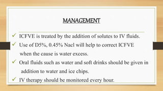 MANAGEMENT
 ICFVE is treated by the addition of solutes to IV fluids.
 Use of D5%, 0.45% Nacl will help to correct ICFVE
when the cause is water excess.
 Oral fluids such as water and soft drinks should be given in
addition to water and ice chips.
 IV therapy should be monitored every hour.
 