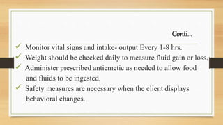 Conti…
 Monitor vital signs and intake- output Every 1-8 hrs.
 Weight should be checked daily to measure fluid gain or loss.
 Administer prescribed antiemetic as needed to allow food
and fluids to be ingested.
 Safety measures are necessary when the client displays
behavioral changes.
 
