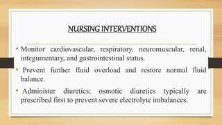 NURSING INTERVENTIONS
• Monitor cardiovascular, respiratory, neuromuscular, renal,
integumentary, and gastrointestinal status.
• Prevent further fluid overload and restore normal fluid
balance.
• Administer diuretics; osmotic diuretics typically are
prescribed first to prevent severe electrolyte imbalances.
 