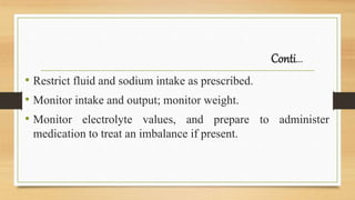 Conti…
• Restrict fluid and sodium intake as prescribed.
• Monitor intake and output; monitor weight.
• Monitor electrolyte values, and prepare to administer
medication to treat an imbalance if present.
 