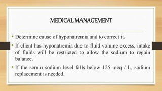 MEDICAL MANAGEMENT
• Determine cause of hyponatremia and to correct it.
• If client has hyponatremia due to fluid volume excess, intake
of fluids will be restricted to allow the sodium to regain
balance.
• If the serum sodium level falls below 125 meq / L, sodium
replacement is needed.
 