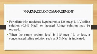 PHARMACOLOGICMANAGEMENT
• For client with moderate hyponatremia 125 meq/ L I/V saline
solution (0.9% Nacl) or lactated Ringer solution may be
ordered.
• When the serum sodium level is 115 meq / L or less, a
concentrated saline solution such as 3 % Nacl is indicated.
 