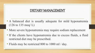 DIETARY MANAGEMENT
• A balanced diet is usually adequate for mild hyponatremia
(126 to 135 meq/ L)
• More severe hyponatremia may require sodium replacement
• If the clients have hyponatremia due to excess fluids, a fluid
restricted diet may be prescribed.
• Fluids may be restricted 800 to 1000 ml / day.
 