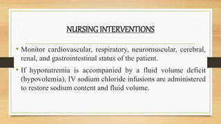 NURSING INTERVENTIONS
• Monitor cardiovascular, respiratory, neuromuscular, cerebral,
renal, and gastrointestinal status of the patient.
• If hyponatremia is accompanied by a fluid volume deficit
(hypovolemia), IV sodium chloride infusions are administered
to restore sodium content and fluid volume.
 