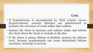 Conti…
• If hyponatremia is accompanied by fluid volume excess
(hypervolemia), osmotic diuretics are administered to
promote the excretion of water rather than sodium.
• Instruct the client to increase oral sodium intake and inform
the client about the foods to include in the diet.
• If the client is taking lithium (Lithobid), monitor the lithium
level, because hyponatremia can cause diminished lithium
excretion, resulting in toxicity.
 