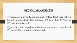 MEDICAL MANAGEMENT
• To decrease total body sodium and replace fluid loss either a
hypo-Osmolar electrolyte solution (0.2 % or 0.45 % Nacl) or
D5% is administered.
• Hypernatremia caused by sodium excess can be treated with
D5% and diuretic such as furosemide.
 