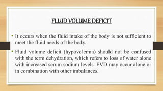 FLUID VOLUME DEFICIT
• It occurs when the fluid intake of the body is not sufficient to
meet the fluid needs of the body.
• Fluid volume deficit (hypovolemia) should not be confused
with the term dehydration, which refers to loss of water alone
with increased serum sodium levels. FVD may occur alone or
in combination with other imbalances.
 