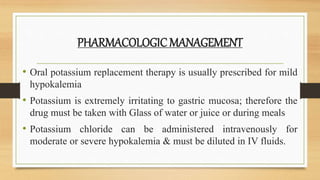 PHARMACOLOGICMANAGEMENT
• Oral potassium replacement therapy is usually prescribed for mild
hypokalemia
• Potassium is extremely irritating to gastric mucosa; therefore the
drug must be taken with Glass of water or juice or during meals
• Potassium chloride can be administered intravenously for
moderate or severe hypokalemia & must be diluted in IV fluids.
 