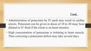 Conti…
• Administration of potassium by IV push may result in cardiac
arrests. Potassium can be given in doses of 10 to 20 meq/ hour
diluted in IV fluid if the client is on heart monitor.
• High concentration of potassium is irritating to heart muscle.
Thus correcting a potassium deficit may take several days.
 