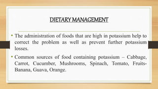DIETARY MANAGEMENT
• The administration of foods that are high in potassium help to
correct the problem as well as prevent further potassium
losses.
• Common sources of food containing potassium – Cabbage,
Carrot, Cucumber, Mushrooms, Spinach, Tomato, Fruits-
Banana, Guava, Orange.
 