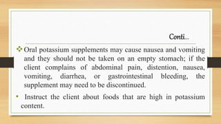 Conti…
Oral potassium supplements may cause nausea and vomiting
and they should not be taken on an empty stomach; if the
client complains of abdominal pain, distention, nausea,
vomiting, diarrhea, or gastrointestinal bleeding, the
supplement may need to be discontinued.
• Instruct the client about foods that are high in potassium
content.
 