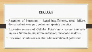 ETIOLOGY
• Retention of Potassium – Renal insufficiency, renal failure,
decreased urine output, potassium sparing diuretics.
• Excessive release of Cellular Potassium - severe traumatic
injuries. Severe burns, severe infection, metabolic acidosis.
• Excessive IV infusions or Oral administration of potassium.
 