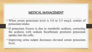 MEDICAL MANAGEMENT
• When serum potassium level is 5.0 to 5.5 meq/L restrict of
potassium intake.
• If potassium Excess is due to metabolic acidosis, correcting
the acidosis with sodium bicarbonate promotes potassium
uptake into the cells.
• Improving urine output decreases elevated serum potassium
level.
 
