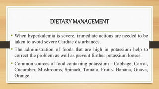 DIETARY MANAGEMENT
• When hyperkalemia is severe, immediate actions are needed to be
taken to avoid severe Cardiac disturbances.
• The administration of foods that are high in potassium help to
correct the problem as well as prevent further potassium looses.
• Common sources of food containing potassium – Cabbage, Carrot,
Cucumber, Mushrooms, Spinach, Tomato, Fruits- Banana, Guava,
Orange.
 
