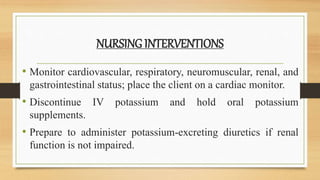 NURSING INTERVENTIONS
• Monitor cardiovascular, respiratory, neuromuscular, renal, and
gastrointestinal status; place the client on a cardiac monitor.
• Discontinue IV potassium and hold oral potassium
supplements.
• Prepare to administer potassium-excreting diuretics if renal
function is not impaired.
 