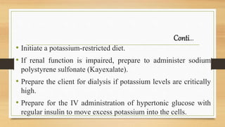 Conti…
• Initiate a potassium-restricted diet.
• If renal function is impaired, prepare to administer sodium
polystyrene sulfonate (Kayexalate).
• Prepare the client for dialysis if potassium levels are critically
high.
• Prepare for the IV administration of hypertonic glucose with
regular insulin to move excess potassium into the cells.
 